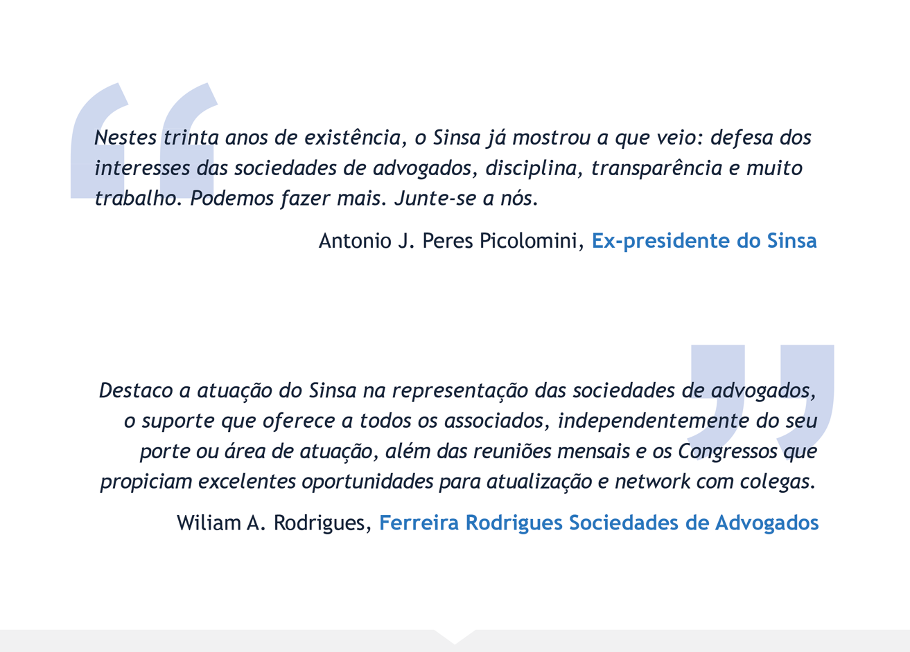 Nestes trinta anos de existência, o Sinsa já mostrou a que veio: defesa dos interesses das sociedades de advogados, disciplina, transparência e muito trabalho. Podemos fazer mais. Junte-se a nós. - Antonio J. Peres Picolomini, Ex-presidente do Sinsa | Destaco a atuação do Sinsa na representação das sociedades de advogados, o suporte que oferece a todos os associados, independentemente do seu porte ou área de atuação, além das reuniões mensais e os Congressos que propiciam excelentes oportunidades para atualização e network com colegas. - Wiliam A. Rodrigues, Ferreira Rodrigues Sociedades de Advogados